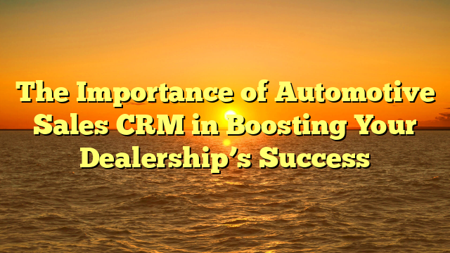 The Importance of Automotive Sales CRM in Boosting Your Dealership’s Success