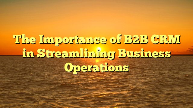 The Importance of B2B CRM in Streamlining Business Operations