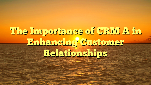 The Importance of CRM A in Enhancing Customer Relationships