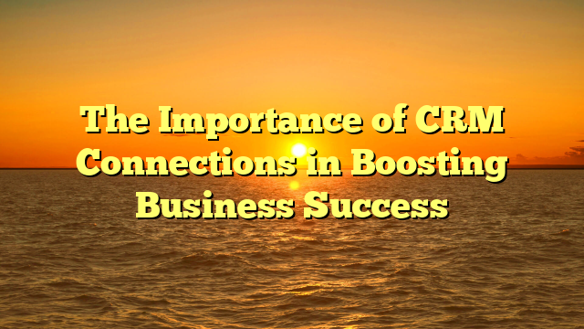 The Importance of CRM Connections in Boosting Business Success