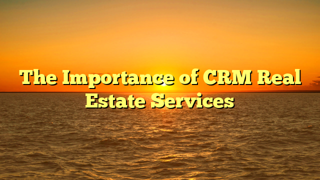 The Importance of CRM Real Estate Services