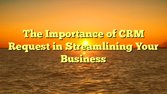 The Importance of CRM Request in Streamlining Your Business