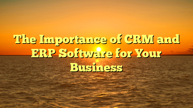 The Importance of CRM and ERP Software for Your Business