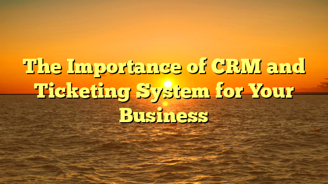 The Importance of CRM and Ticketing System for Your Business