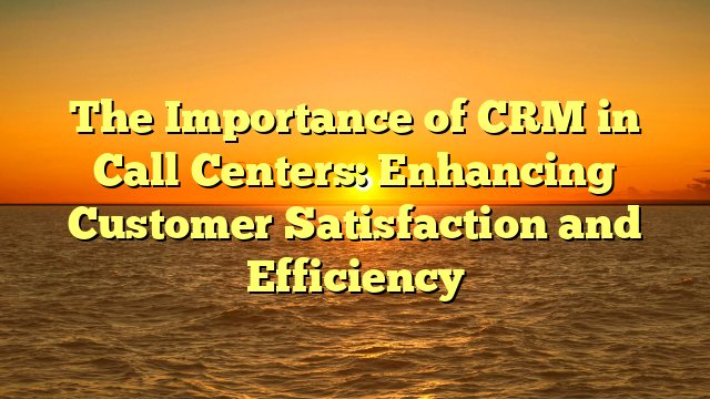 The Importance of CRM in Call Centers: Enhancing Customer Satisfaction and Efficiency