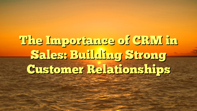 The Importance of CRM in Sales: Building Strong Customer Relationships