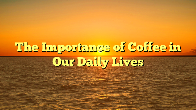 The Importance of Coffee in Our Daily Lives