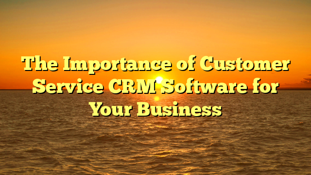 The Importance of Customer Service CRM Software for Your Business
