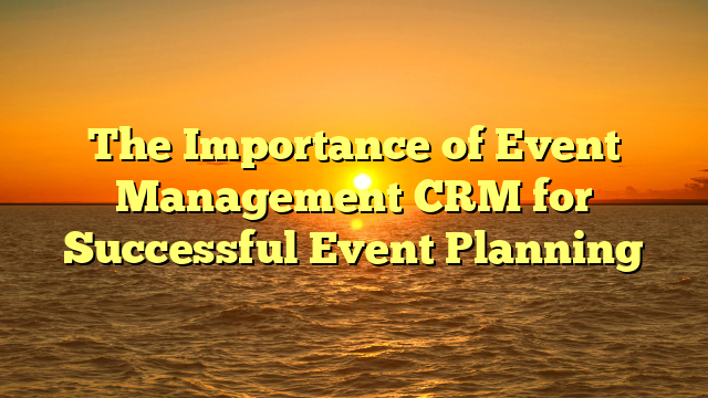The Importance of Event Management CRM for Successful Event Planning