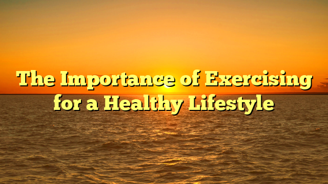 The Importance of Exercising for a Healthy Lifestyle