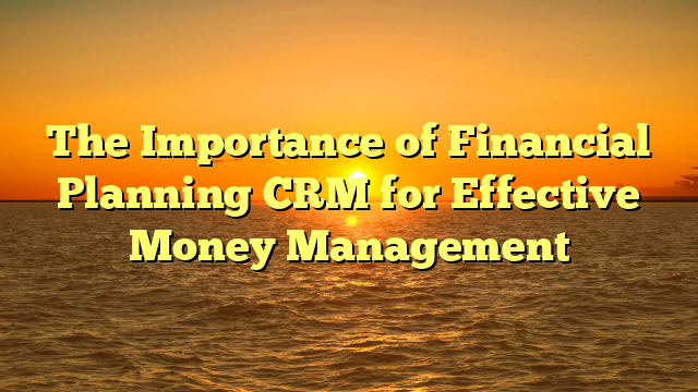 The Importance of Financial Planning CRM for Effective Money Management