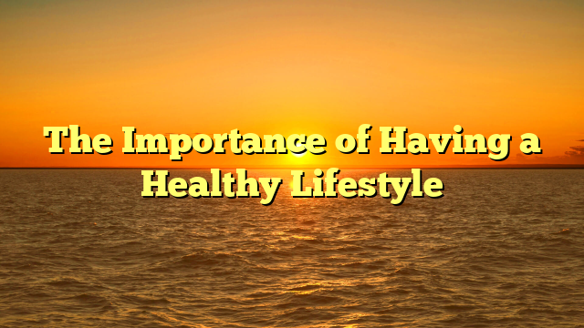 The Importance of Having a Healthy Lifestyle