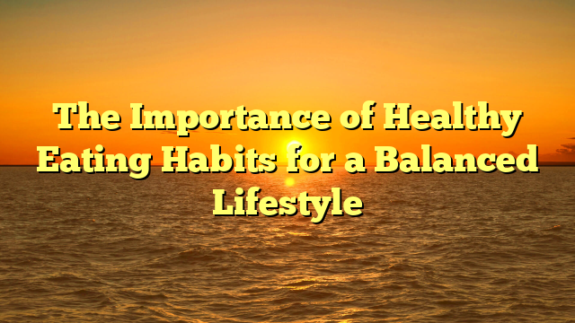 The Importance of Healthy Eating Habits for a Balanced Lifestyle