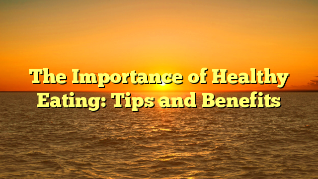 The Importance of Healthy Eating: Tips and Benefits