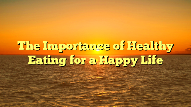 The Importance of Healthy Eating for a Happy Life