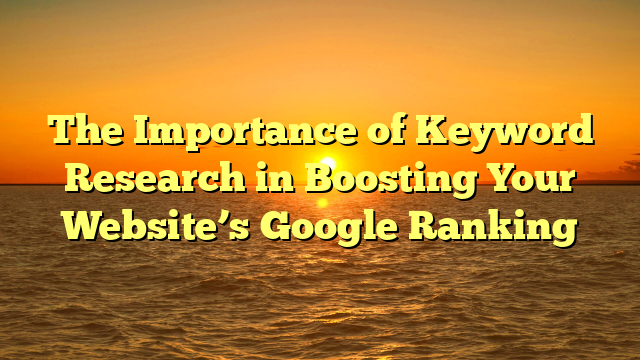 The Importance of Keyword Research in Boosting Your Website’s Google Ranking