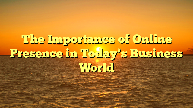The Importance of Online Presence in Today’s Business World