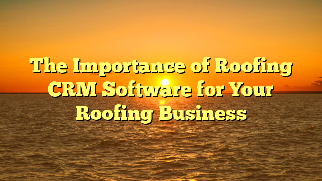 The Importance of Roofing CRM Software for Your Roofing Business