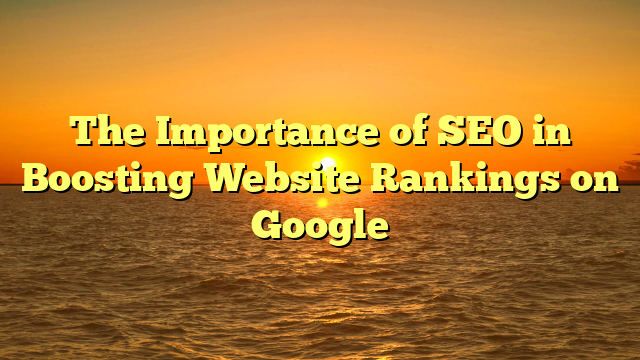 The Importance of SEO in Boosting Website Rankings on Google