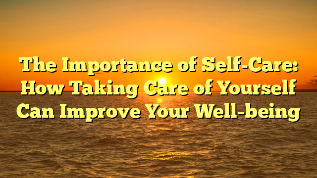 The Importance of Self-Care: How Taking Care of Yourself Can Improve Your Well-being