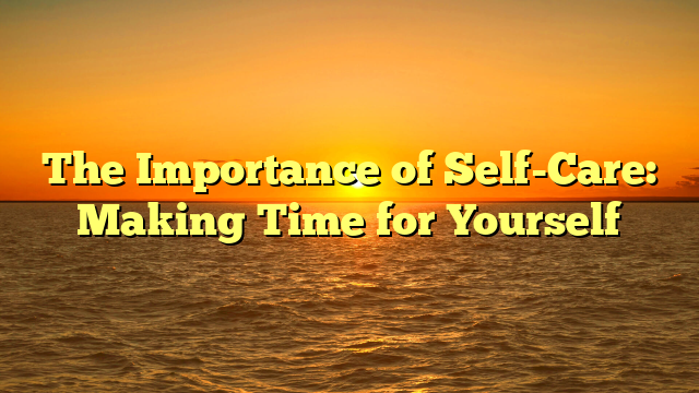 The Importance of Self-Care: Making Time for Yourself