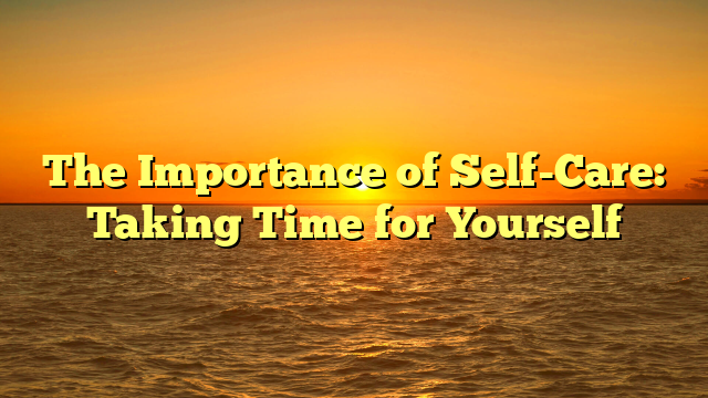 The Importance of Self-Care: Taking Time for Yourself