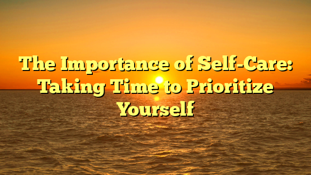 The Importance of Self-Care: Taking Time to Prioritize Yourself