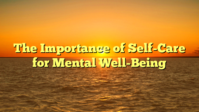 The Importance of Self-Care for Mental Well-Being
