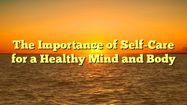 The Importance of Self-Care for a Healthy Mind and Body