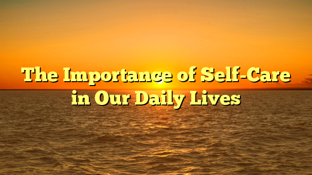 The Importance of Self-Care in Our Daily Lives