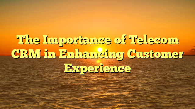 The Importance of Telecom CRM in Enhancing Customer Experience