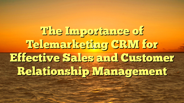 The Importance of Telemarketing CRM for Effective Sales and Customer Relationship Management