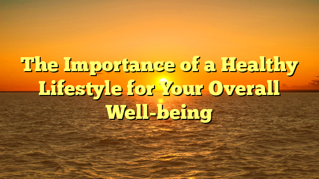 The Importance of a Healthy Lifestyle for Your Overall Well-being