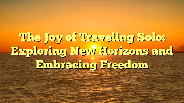 The Joy of Traveling Solo: Exploring New Horizons and Embracing Freedom