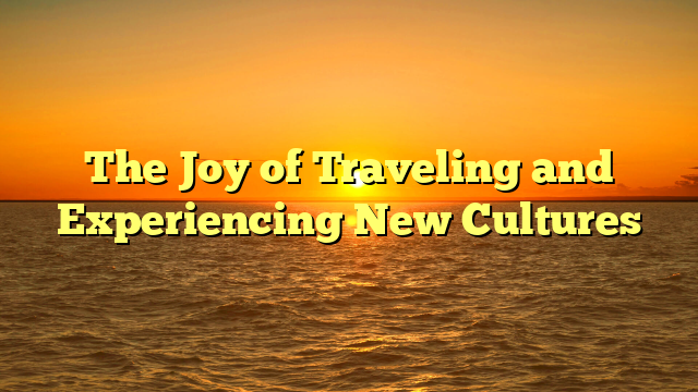 The Joy of Traveling and Experiencing New Cultures