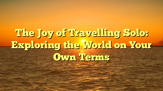 The Joy of Travelling Solo: Exploring the World on Your Own Terms