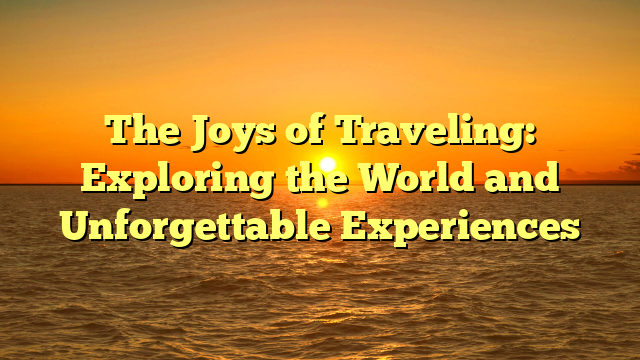 The Joys of Traveling: Exploring the World and Unforgettable Experiences