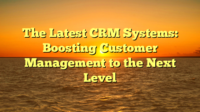 The Latest CRM Systems: Boosting Customer Management to the Next Level