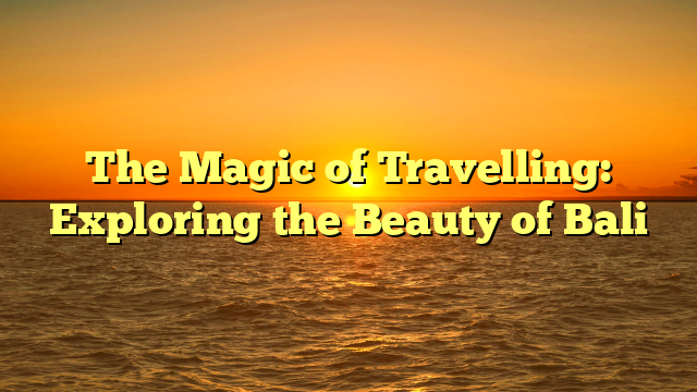 The Magic of Travelling: Exploring the Beauty of Bali