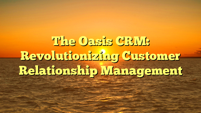 The Oasis CRM: Revolutionizing Customer Relationship Management