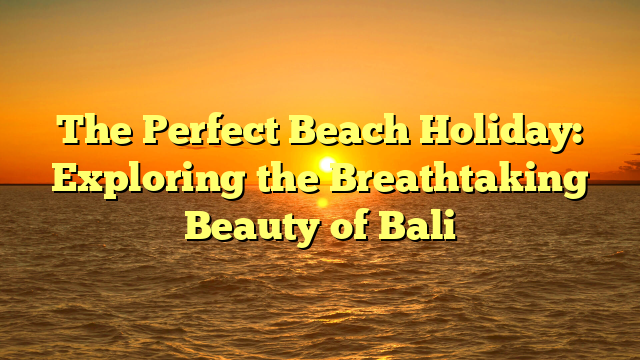 The Perfect Beach Holiday: Exploring the Breathtaking Beauty of Bali