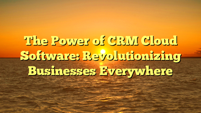 The Power of CRM Cloud Software: Revolutionizing Businesses Everywhere