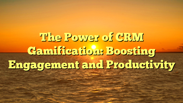 The Power of CRM Gamification: Boosting Engagement and Productivity