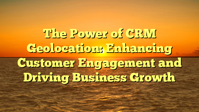 The Power of CRM Geolocation: Enhancing Customer Engagement and Driving Business Growth