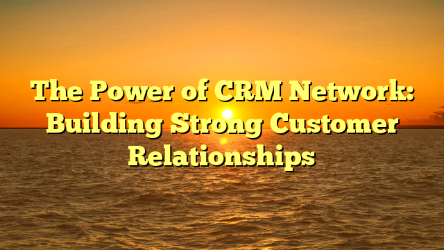 The Power of CRM Network: Building Strong Customer Relationships