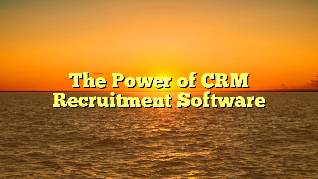 The Power of CRM Recruitment Software