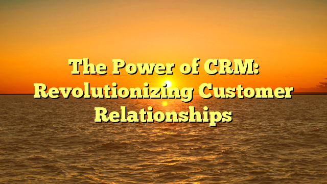 The Power of CRM: Revolutionizing Customer Relationships
