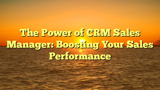 The Power of CRM Sales Manager: Boosting Your Sales Performance