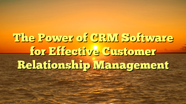 The Power of CRM Software for Effective Customer Relationship Management