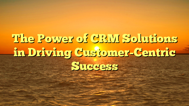 The Power of CRM Solutions in Driving Customer-Centric Success